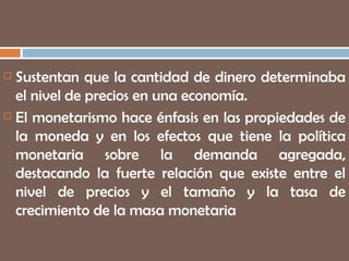 Sustentan que la cantidad de dinero determinaba el nivel de precios en una economía. El monetarismo hace énfasis en las propiedades de la moneda y en los efectos que tiene la política monetaria sobre la demanda agregada, destacando la fuerte relación que existe entre el nivel de precios y el tamaño y la tasa de crecimiento de la masa monetaria 