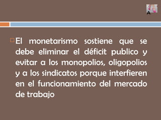 El monetarismo sostiene que se debe eliminar el déficit publico y evitar a los monopolios, oligopolios y a los sindicatos porque interfieren en el funcionamiento del mercado de trabajo A 