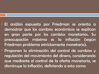 El análisis expuesto por Friedman se orienta a demostrar que los cambios económicos se explican en gran parte por los cambios monetarios. Su preocupación máxima es la inflación (según Friedman problema estrictamente monetario). Proponen la eliminación del control de cambios y regulación del movimiento del dinero, considerando que mediante el control de la oferta monetaria, se disminuye la inflación, definiendo a esta como:  