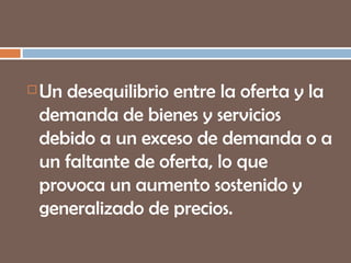 Un desequilibrio entre la oferta y la demanda de bienes y servicios debido a un exceso de demanda o a un faltante de oferta, lo que provoca un aumento sostenido y generalizado de precios. 