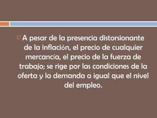 A pesar de la presencia distorsionante de la inflaci ó n, el precio de cualquier mercanc í a, el precio de la fuerza de trabajo; se rige por las condiciones de la oferta y la demanda a igual que el nivel del empleo. 
