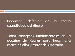 Friedman: defensor de la teor í a cuantitativa del dinero Tomo conceptos fundamentales de la doctrina de Keynes  para hacer una cr í tica de ellos y tratar de superarlos.   