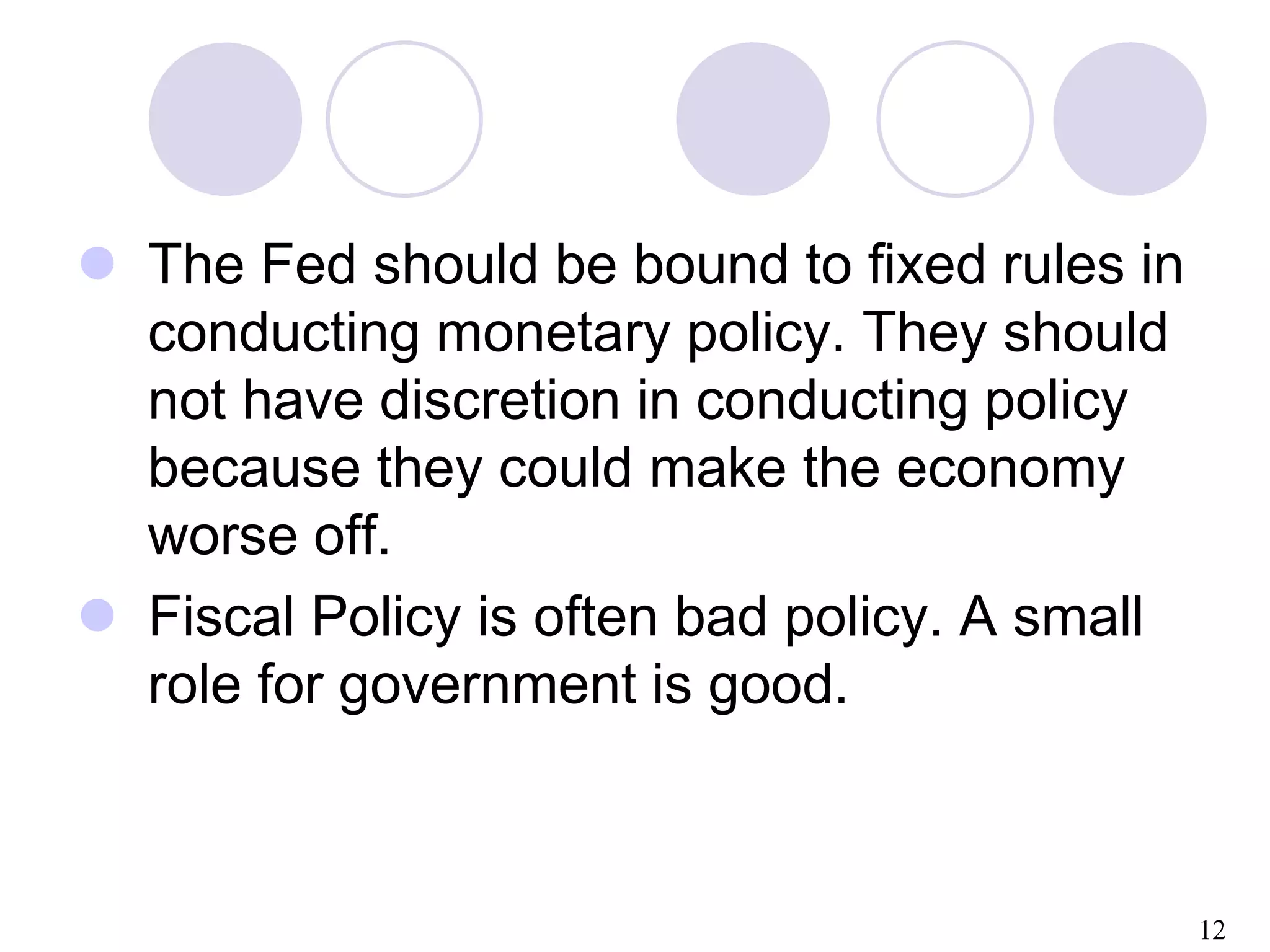 12
 The Fed should be bound to fixed rules in
conducting monetary policy. They should
not have discretion in conducting policy
because they could make the economy
worse off.
 Fiscal Policy is often bad policy. A small
role for government is good.
 