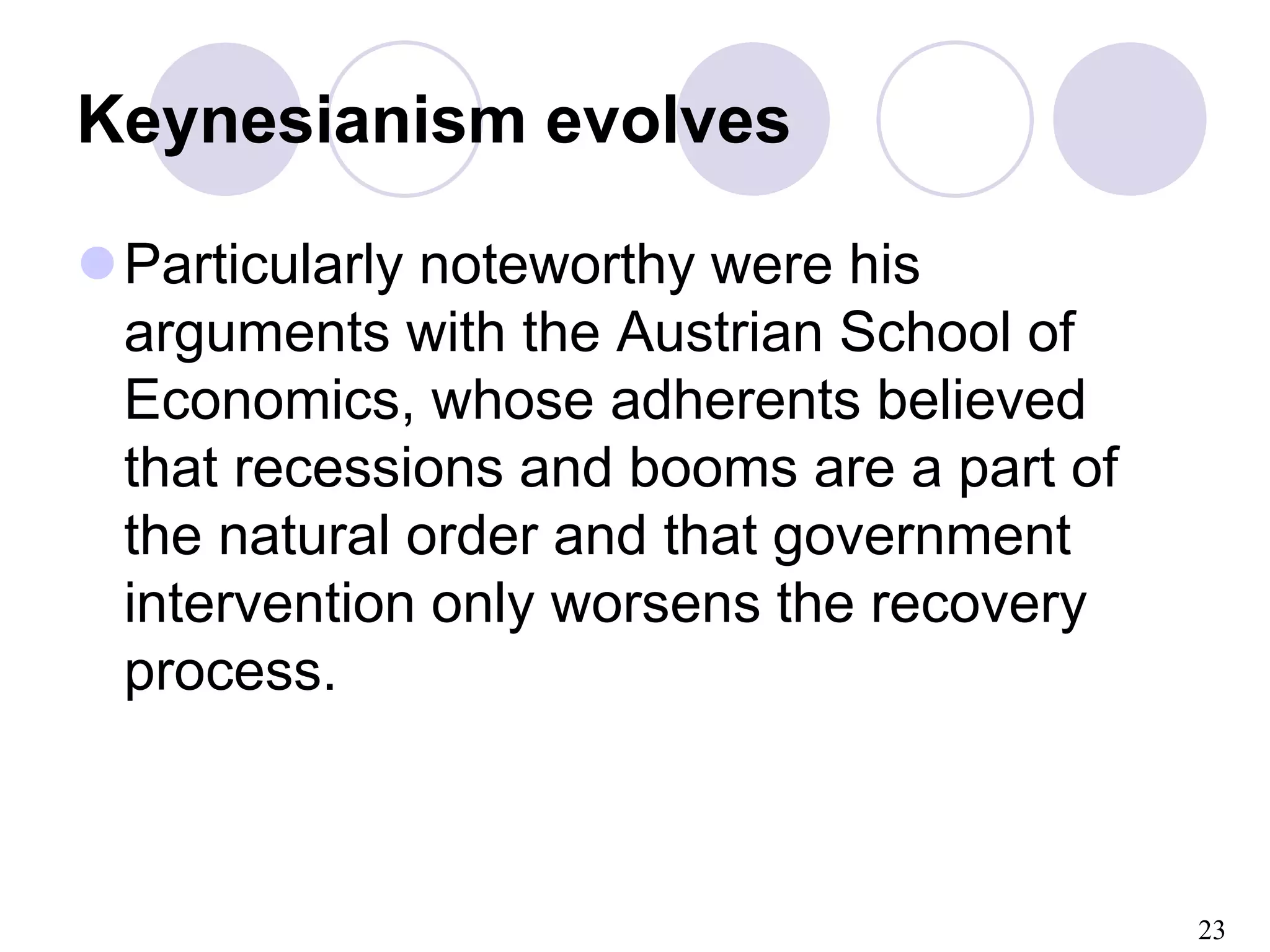 23
Keynesianism evolves
Particularly noteworthy were his
arguments with the Austrian School of
Economics, whose adherents believed
that recessions and booms are a part of
the natural order and that government
intervention only worsens the recovery
process.
 