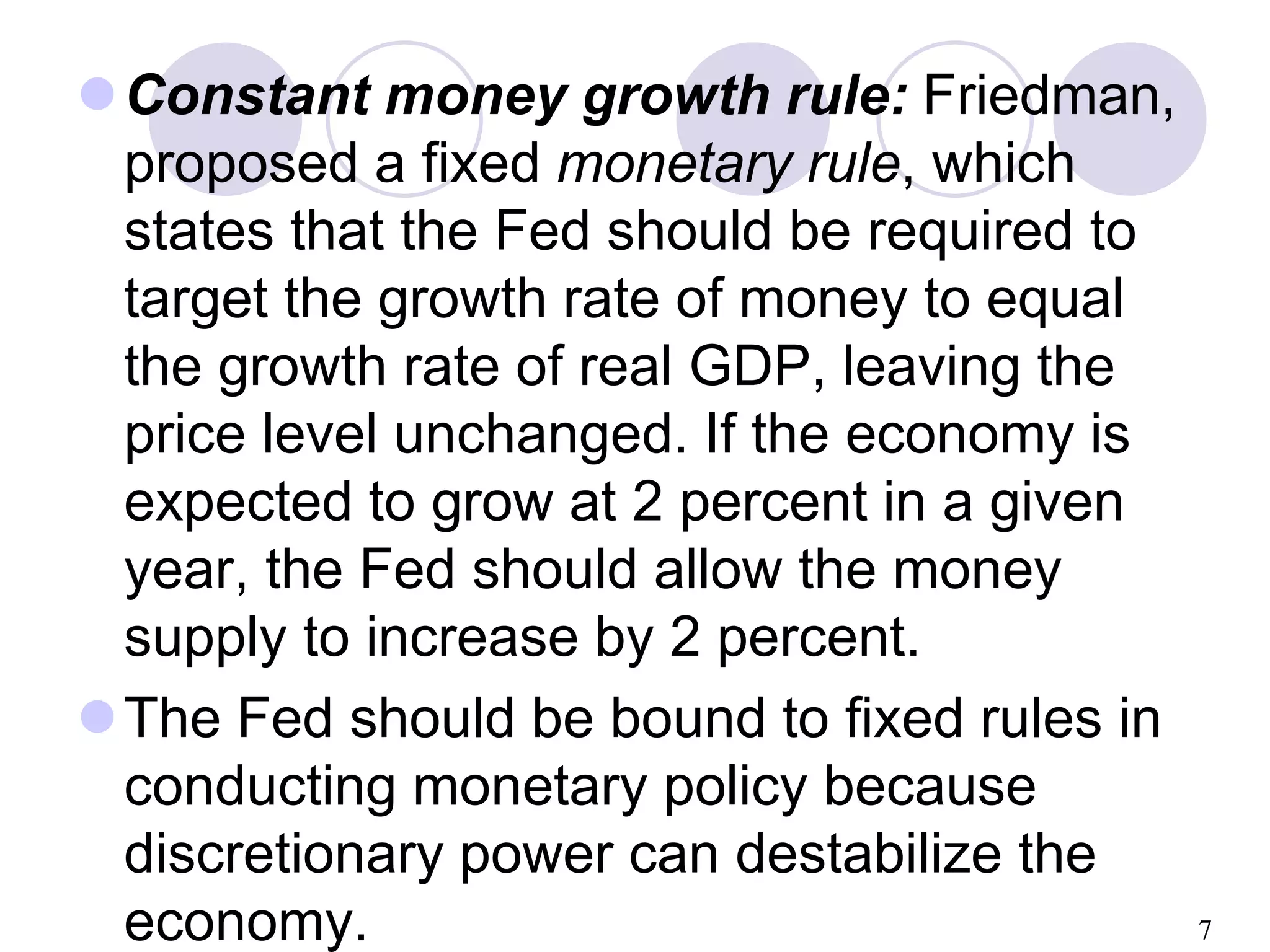 7
Constant money growth rule: Friedman,
proposed a fixed monetary rule, which
states that the Fed should be required to
target the growth rate of money to equal
the growth rate of real GDP, leaving the
price level unchanged. If the economy is
expected to grow at 2 percent in a given
year, the Fed should allow the money
supply to increase by 2 percent.
The Fed should be bound to fixed rules in
conducting monetary policy because
discretionary power can destabilize the
economy.
 