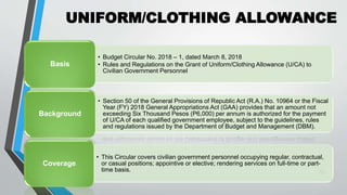 UNIFORM/CLOTHING ALLOWANCE
•
20
• Budget Circular No. 2018 – 1, dated March 8, 2018
• Rules and Regulations on the Grant of Uniform/Clothing Allowance (U/CA) to
Civilian Government Personnel
Basis
• Section 50 of the General Provisions of Republic Act (R.A.) No. 10964 or the Fiscal
Year (FY) 2018 General Appropriations Act (GAA) provides that an amount not
exceeding Six Thousand Pesos (P6,000) per annum is authorized for the payment
of U/CA of each qualified government employee, subject to the guidelines, rules
and regulations issued by the Department of Budget and Management (DBM).
Background
• This Circular covers civilian government personnel occupying regular, contractual,
or casual positions; appointive or elective; rendering services on full-time or part-
time basis.
Coverage
 