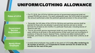 UNIFORM/CLOTHING ALLOWANCE
•
21
• For FY 2018, the U/CA for full-time service of government personnel shall not
exceed P6,000 per annum. For each subsequent year, the U/CA shall not exceed
the amount authorized under the pertinent general provision in the annual GAA.
Rates of U/CA
• Generally, the full rates of the U/CA for full-time and part-time service shall be
granted to those who are already in government service and are to render
services for at least six (6) months in a particular fiscal year, including leaves of
absence with pay.
• The six (6)-month service requirement shall not cover those who are required to
wear uniforms at all times in the performance of their work such as incumbents of
positions of Security Guard, Special Police, medical and allied medical staff in
hospitals, and those in similar situations, as they have to wear their uniforms at all
times.
Government
Service
Requirement
• A newly-hired employee may qualify to the grant of U/CA only after rendering six
(6) months of service, and if expected to render services for at least six (6)
months for the rest of the year.
Newly-Hired
Employee
 