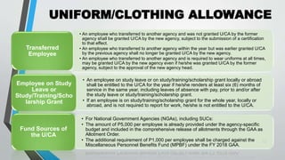 UNIFORM/CLOTHING ALLOWANCE
•
22
• An employee who transferred to another agency and was not granted U/CA by the former
agency shall be granted U/CA by the new agency, subject to the submission of a certification
to that effect.
• An employee who transferred to another agency within the year but was earlier granted U/CA
by the previous agency shall no longer be granted U/CA by the new agency.
• An employee who transferred to another agency and is required to wear uniforms at all times,
may be granted U/CA by the new agency even if he/she was granted U/CA by the former
agency, subject to the approval of the new agency head.
Transferred
Employee
• An employee on study leave or on study/training/scholarship grant locally or abroad
shall be entitled to the U/CA for the year if he/she renders at least six (6) months of
service in the same year, including leaves of absence with pay, prior to and/or after
the study leave or study/training/scholarship grant.
• If an employee is on study/training/scholarship grant for the whole year, locally or
abroad, and is not required to report for work, he/she is not entitled to the U/CA.
Employee on Study
Leave or
Study/Training/Scho
larship Grant
• For National Government Agencies (NGAs), including SUCs:
• The amount of P5,000 per employee is already provided under the agency-specific
budget and included in the comprehensive release of allotments through the GAA as
Allotment Order.
• The additional requirement of P1,000 per employee shall be charged against the
Miscellaneous Personnel Benefits Fund (MPBF) under the FY 2018 GAA.
Fund Sources of
the U/CA
 