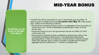 MID-YEAR BONUS
•
25
• The Mid-Year Bonus equivalent to one (1) month basic pay as of May 15
shall be given to entitled personnel not earlier than May 15 of the current
year, subject to the following conditions:
• Personnel has rendered at least a total or an aggregate of four (4) months of
service from July 1 of the immediately preceding year to May 15 of the
current year;
• Personnel remains to be in the government service as of May 15 of the
current year; and
• Personnel has obtained at least a satisfactory performance rating in the
immediately preceding rating period, or the applicable performance
appraisal period. If there is a need for a shorter period, it shall be at least
ninety (90) calendar days or three (3) months, provided that the total or
aggregate service under Item 5.1.1 hereof is complied with.
Guidelines on the
Grant of the Mid-
Year Bonus
 