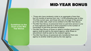 MID-YEAR BONUS
•
26
• Those who have rendered a total or an aggregate of less than
four (4) months of service from July 1 of the preceding year to May
15 of the current year, and those who are no longer in the service
as of the latter date, shall not be entitled to the Mid-Year Bonus.
• The Mid-Year Bonus of personnel hired on part-time service in one
or more agencies shall be in direct proportion to the number of
hours/days of part-time services rendered.
• The Mid-Year Bonus of those on detail to another government
agency shall be paid by the parent agency, while those on
secondment shall be paid by the recipient agency.
• The Mid-Year Bonus of personnel who transferred from one
agency to another shall be paid by the new agency.
Guidelines on the
Grant of the Mid-
Year Bonus
 