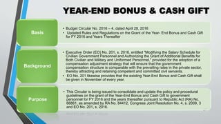 YEAR-END BONUS & CASH GIFT
•
31
• Budget Circular No. 2016 – 4, dated April 28, 2016
• Updated Rules and Regulations on the Grant of the Year- End Bonus and Cash Gift
for FY 2016 and Years Thereafter
Basis
• Executive Order (EO) No. 201, s. 2016, entitled "Modifying the Salary Schedule for
Civilian Government Personnel and Authorizing the Grant of Additional Benefits for
Both Civilian and Military and Uniformed Personnel," provided for the adoption of a
compensation adjustment strategy that will ensure that the government
compensation structure is comparable with the prevailing rates in the private sector,
thereby attracting and retaining competent and committed civil servants.
• EO No. 201 likewise provides that the existing Year-End Bonus and Cash Gift shall
be given in November of every year.
Background
• This Circular is being issued to consolidate and update the policy and procedural
guidelines on the grant of the Year-End Bonus and Cash Gift to government
personnel for FY 2016 and the years thereafter pursuant to Republic Act (RA) No.
66861, as amended by RA No. 84412, Congress Joint Resolution No. 4, s. 2009, 3
and EO No. 201, s. 2016.
Purpose
 