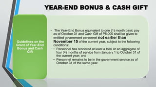 YEAR-END BONUS & CASH GIFT
•
33
• The Year-End Bonus equivalent to one (1) month basic pay
as of October 31 and Cash Gift of P5,000 shall be given to
entitled government personnel not earlier than
November 15 of the current year, subject to the following
conditions:
• Personnel has rendered at least a total or an aggregate of
four (4) months of service from January 1 to October 31 of
the current year; and
• Personnel remains to be in the government service as of
October 31 of the same year.
Guidelines on the
Grant of Year-End
Bonus and Cash
Gift
 