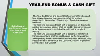YEAR-END BONUS & CASH GIFT
•
36
• The Year-End Bonus and Cash Gift of personnel hired on part-
time service in one or more agencies shall be in direct
proportion to the number of hours/days of part-time services
rendered.
• The Year-End Bonus and Cash Gift of personnel on detail with
another government agency shall be paid by the parent agency,
while those on secondment shall be paid by the recipient
agency.
• The Year-End Bonus and Cash Gift of personnel transferred
from one agency to another shall be paid by the new agency.
• A compulsory retiree, whose services have been extended, may
be granted Year-End Bonus and Cash Gift, subject to pertinent
provisions of this Circular.
Guidelines on
the Grant of Year-
End Bonus and
Cash Gift
 