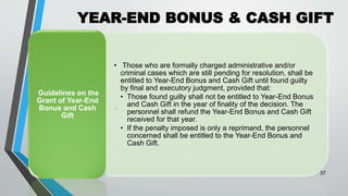 YEAR-END BONUS & CASH GIFT
•
37
• Those who are formally charged administrative and/or
criminal cases which are still pending for resolution, shall be
entitled to Year-End Bonus and Cash Gift until found guilty
by final and executory judgment, provided that:
• Those found guilty shall not be entitled to Year-End Bonus
and Cash Gift in the year of finality of the decision. The
personnel shall refund the Year-End Bonus and Cash Gift
received for that year.
• If the penalty imposed is only a reprimand, the personnel
concerned shall be entitled to the Year-End Bonus and
Cash Gift.
Guidelines on the
Grant of Year-End
Bonus and Cash
Gift
 