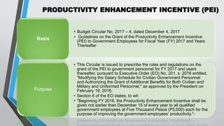PRODUCTIVITY ENHANCEMENT INCENTIVE (PEI)
•
39
• Budget Circular No. 2017 – 4, dated December 4, 2017
• Guidelines on the Grant of the Productivity Enhancement Incentive
(PEI) to Government Employees for Fiscal Year (FY) 2017 and Years
Thereafter
Basis
• This Circular is issued to prescribe the rules and regulations on the
grant of the PEI to government personnel for FY 2017 and years
thereafter, pursuant to Executive Order (EO) No. 201, s. 2016 entitled,
"Modifying the Salary Schedule for Civilian Government Personnel
and Authorizing the Grant of Additional Benefits for Both Civilian and
Military and Uniformed Personnel," as approved by the President on
February 19, 2016.
• Section 6 of the EO states, to wit:
• "Beginning FY 2016, the Productivity Enhancement Incentive shall be
given not earlier than December 15 of every year to all qualified
government employees at Five Thousand Pesos (P5,000) each for the
purpose of improving the government employees' productivity."-
Purpose
 