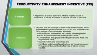 PRODUCTIVITY ENHANCEMENT INCENTIVE (PEI)
•
40
• All positions of civilian personnel, whether regular, casual, or
contractual in nature, appointive or elective, full-time or part-time
Coverage
• Excluded from the coverage of this Circular are those hired without
employee-employer relationships and funded from non-Personnel
Services appropriations/budgets, as follows:
• Consultants and experts hired for a limited period to perform
specific activities or services with expected outputs;
• Laborers hired through job contracts (pakyaw) and those paid
on piecework basis;
• Student workers and apprentices; and
• Individuals and groups of people whose services are engaged
through job orders, contracts of service, or others similarly
situated.
Exclusions
 