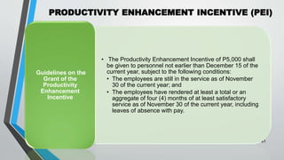 PRODUCTIVITY ENHANCEMENT INCENTIVE (PEI)
•
41
• The Productivity Enhancement Incentive of P5,000 shall
be given to personnel not earlier than December 15 of the
current year, subject to the following conditions:
• The employees are still in the service as of November
30 of the current year; and
• The employees have rendered at least a total or an
aggregate of four (4) months of at least satisfactory
service as of November 30 of the current year, including
leaves of absence with pay.
Guidelines on the
Grant of the
Productivity
Enhancement
Incentive
 