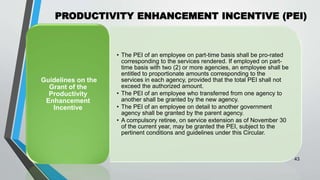 PRODUCTIVITY ENHANCEMENT INCENTIVE (PEI)
•
43
• The PEI of an employee on part-time basis shall be pro-rated
corresponding to the services rendered. If employed on part-
time basis with two (2) or more agencies, an employee shall be
entitled to proportionate amounts corresponding to the
services in each agency, provided that the total PEI shall not
exceed the authorized amount.
• The PEI of an employee who transferred from one agency to
another shall be granted by the new agency.
• The PEI of an employee on detail to another government
agency shall be granted by the parent agency.
• A compulsory retiree, on service extension as of November 30
of the current year, may be granted the PEI, subject to the
pertinent conditions and guidelines under this Circular.
Guidelines on the
Grant of the
Productivity
Enhancement
Incentive
 