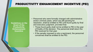 PRODUCTIVITY ENHANCEMENT INCENTIVE (PEI)
•
44
• Personnel who were formally charged with administrative
and/or criminal cases, which are still pending for
resolution, shall be entitled to PEI until found guilty by final
and executory judgment, provided that:
• Those found guilty shall not be entitled to PEI in the year
of finality of the decision. The personnel shall return the
PEI received for that year.
• If the penalty imposed is only a reprimand, the personnel
concerned shall be entitled to the PEI.
Guidelines on the
Grant of the
Productivity
Enhancement
Incentive
 