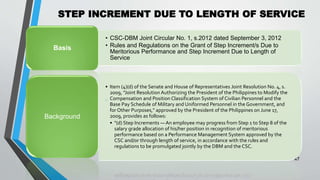 STEP INCREMENT DUE TO LENGTH OF SERVICE
•
47
• CSC-DBM Joint Circular No. 1, s.2012 dated September 3, 2012
• Rules and Regulations on the Grant of Step Increment/s Due to
Meritorious Performance and Step Increment Due to Length of
Service
Basis
• Item (4)(d) of the Senate and House of Representatives Joint Resolution No. 4, s.
2009, "Joint Resolution Authorizing the President of the Philippines to Modify the
Compensation and Position Classification System of Civilian Personnel and the
Base Pay Schedule of Military and Uniformed Personnel in the Government, and
for Other Purposes," approved by the President of the Philippines on June 17,
2009, provides as follows:
• "(d) Step Increments — An employee may progress from Step 1 to Step 8 of the
salary grade allocation of his/her position in recognition of meritorious
performance based on a Performance Management System approved by the
CSC and/or through length of service, in accordance with the rules and
regulations to be promulgated jointly by the DBM and the CSC.
Background
 