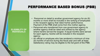 PERFORMANCE BASED BONUS (PBB)
•
50
• Personnel on detail to another government agency for six (6)
months or more shall be included in the ranking of employees
in the recipient agency that rated his/her performance.
Payment of the PBB shall come from the mother agency.
• Personnel who transferred from one government agency to
another agency shall be rated and ranked by the agency
where he/she served the longest. If equal months were served
for each agency, he/she will be included in the recipient
agency.
• An official or employee who has rendered a minimum of nine
(9) months of service during the fiscal year and with at least
Satisfactory rating may be eligible to the full grant of the PBB.
ELIGIBILITY OF
INDIVIDUALS
 