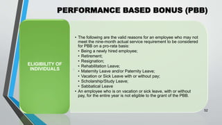 PERFORMANCE BASED BONUS (PBB)
•
52
• The following are the valid reasons for an employee who may not
meet the nine-month actual service requirement to be considered
for PBB on a pro-rata basis:
• Being a newly hired employee;
• Retirement;
• Resignation;
• Rehabilitation Leave;
• Maternity Leave and/or Paternity Leave;
• Vacation or Sick Leave with or without pay;
• Scholarship/Study Leave;
• Sabbatical Leave
• An employee who is on vacation or sick leave, with or without
pay, for the entire year is not eligible to the grant of the PBB.
ELIGIBILITY OF
INDIVIDUALS
 