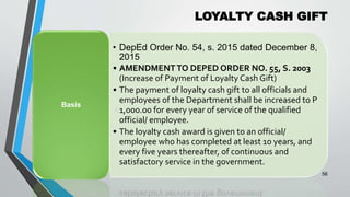 LOYALTY CASH GIFT
•
56
• DepEd Order No. 54, s. 2015 dated December 8,
2015
• AMENDMENT TO DEPED ORDER NO. 55, S. 2003
(Increase of Payment of Loyalty Cash Gift)
• The payment of loyalty cash gift to all officials and
employees of the Department shall be increased to P
1,000.00 for every year of service of the qualified
official/ employee.
• The loyalty cash award is given to an official/
employee who has completed at least 10 years, and
every five years thereafter, of continuous and
satisfactory service in the government.
Basis
 