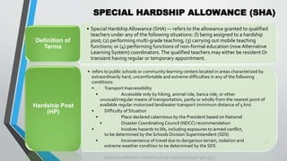 SPECIAL HARDSHIP ALLOWANCE (SHA)
•
59
• Special Hardship Allowance (SHA) — refers to the allowance granted to qualified
teachers under any of the following situations: (l) being assigned to a hardship
post; (2) performing multi-grade teaching; (3) carrying out mobile teaching
functions; or (4) performing functions of non-formal education (now Alternative
Learning System) coordinators.The qualified teachers may either be resident Or
transient having regular or temporary appointment.
Definition of
Terms
• refers to public schools or community learning centers located in areas characterized by
extraordinarily hard, uncomfortable and extreme difficulties in any of the following
conditions:
• Transport Inaccessibility
• Accessible only by hiking, animal ride, banca ride, or other
unusual/irregular means of transportation, partly or wholly from the nearest point of
available regular motorized land/water transport (minimum distance of 5 km)
• Difficulty of Situation
• Place declared calamitous by the President based on National
• Disaster Coordinating Council (NDCC) recommendation
• Involves hazards to life, including exposures to armed conflict,
to be determined by the Schools Division Superintendent (SDS)
• Inconvenience of travel due to dangerous terrain, isolation and
extreme weather condition to be determined by the SDS
Hardship Post
(HP)
 