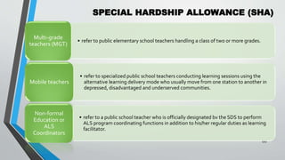 SPECIAL HARDSHIP ALLOWANCE (SHA)
•
60
• refer to public elementary school teachers handling a class of two or more grades.
Multi-grade
teachers (MGT)
• refer to specialized public school teachers conducting learning sessions using the
alternative learning delivery mode who usually move from one station to another in
depressed, disadvantaged and underserved communities.
Mobile teachers
• refer to a public school teacher who is officially designated bv the SDS to perform
ALS program coordinating functions in addition to his/her regular duties as learning
facilitator.
Non-formal
Education or
ALS
Coordinators
 