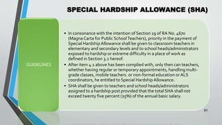 SPECIAL HARDSHIP ALLOWANCE (SHA)
•
61
• In consonance with the intention of Section 19 of RA No. 4670
(Magna Carta for Public SchoolTeachers), priority in the payment of
Special HardshipAllowance shall be given to classroom teachers in
elementary and secondary levels and to school heads/administrators
exposed to hardship or extreme difficulty in a place of work as
defined in Section 3.2 hereof.
• After item 4.1 above has been complied with, only then can teachers,
whether having regular or temporary appointments, handling multi-
grade classes, mobile teachers. or non-formal education or ALS
coordinators, he entitled to Special HardshipAllowance.
• SHA shall be given to teachers and school heads/administrators
assigned to a hardship post provided that the total SHA shall not
exceed twenty five percent (25%) of the annual basic salary.
GUIDELINES
 