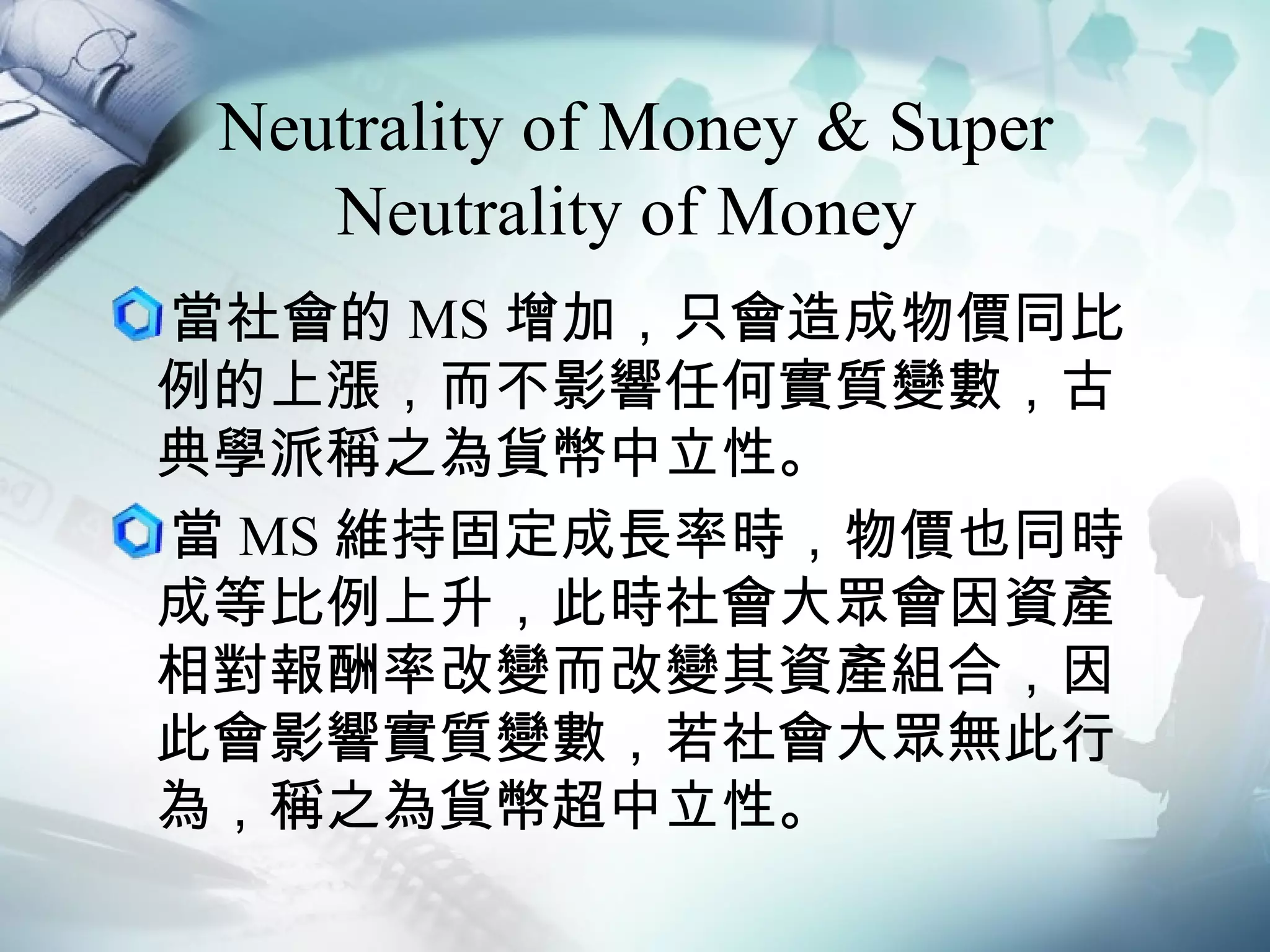Neutrality of Money & Super Neutrality of Money  當社會的 MS 增加，只會造成物價同比例的上漲，而不影響任何實質變數，古典學派稱之為貨幣中立性。 當 MS 維持固定成長率時，物價也同時成等比例上升，此時社會大眾會因資產相對報酬率改變而改變其資產組合，因此會影響實質變數，若社會大眾無此行為，稱之為貨幣超中立性。 