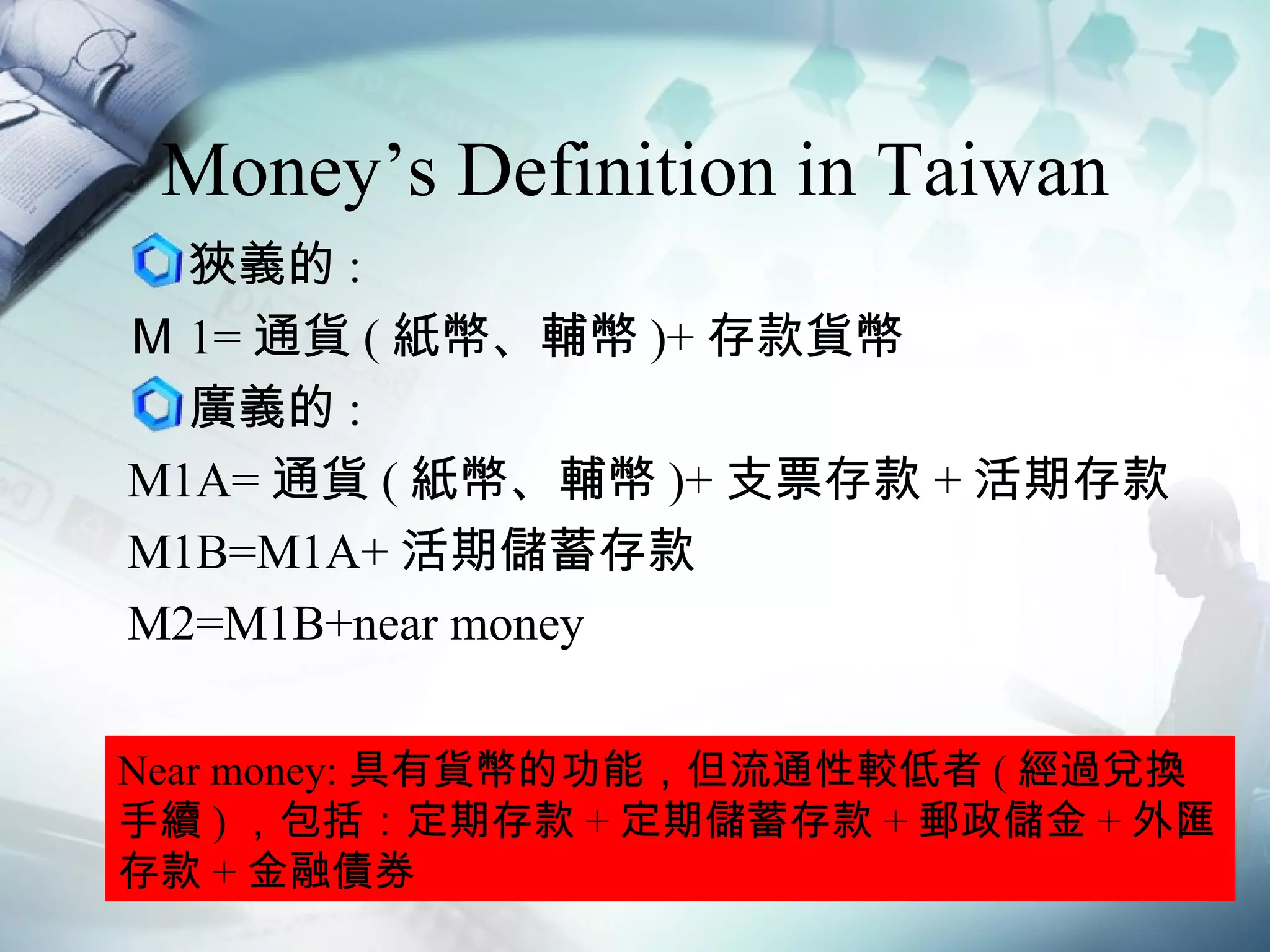Money’s Definition in Taiwan 狹義的 : Ｍ 1= 通貨 ( 紙幣、輔幣 )+ 存款貨幣 廣義的 : M1A= 通貨 ( 紙幣、輔幣 )+ 支票存款 + 活期存款 M1B=M1A+ 活期儲蓄存款 M2=M1B+near money Near money: 具有貨幣的功能，但流通性較低者 ( 經過兌換手續 ) ，包括：定期存款 + 定期儲蓄存款 + 郵政儲金 + 外匯存款 + 金融債券 