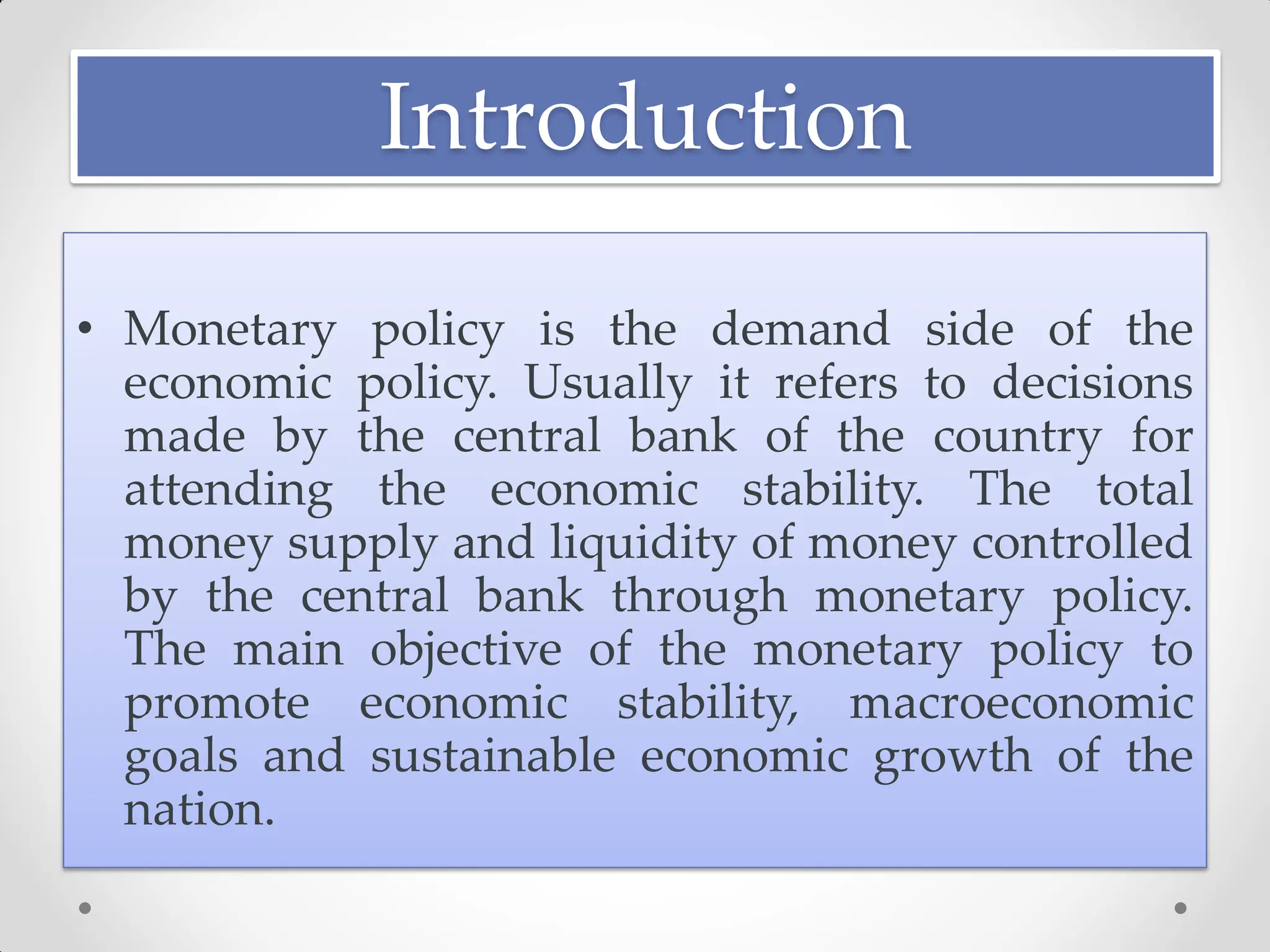 Introduction
• Monetary policy is the demand side of the
economic policy. Usually it refers to decisions
made by the central bank of the country for
attending the economic stability. The total
money supply and liquidity of money controlled
by the central bank through monetary policy.
The main objective of the monetary policy to
promote economic stability, macroeconomic
goals and sustainable economic growth of the
nation.
 