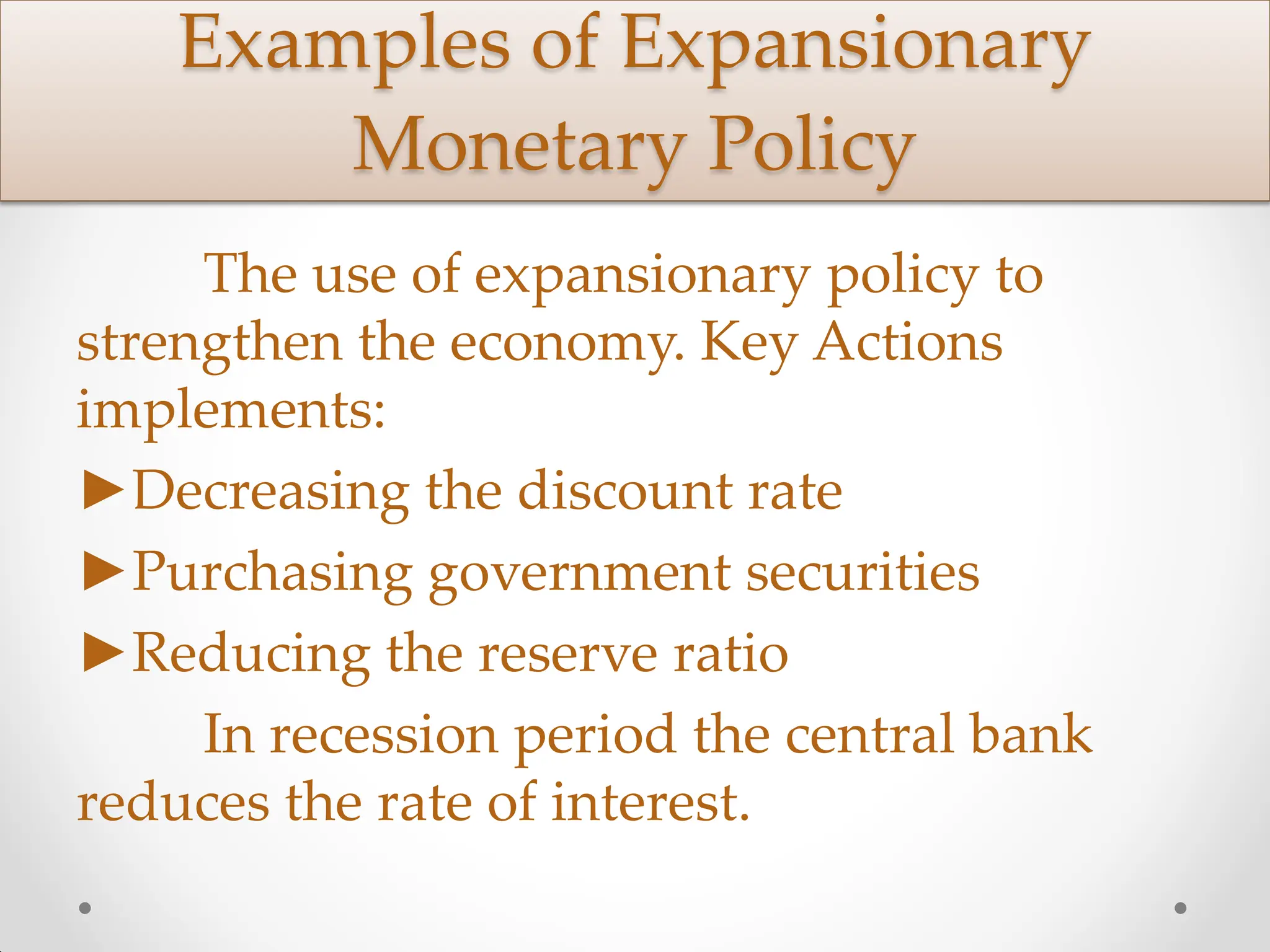Examples of Expansionary
Monetary Policy
The use of expansionary policy to
strengthen the economy. Key Actions
implements:
►Decreasing the discount rate
►Purchasing government securities
►Reducing the reserve ratio
In recession period the central bank
reduces the rate of interest.
 