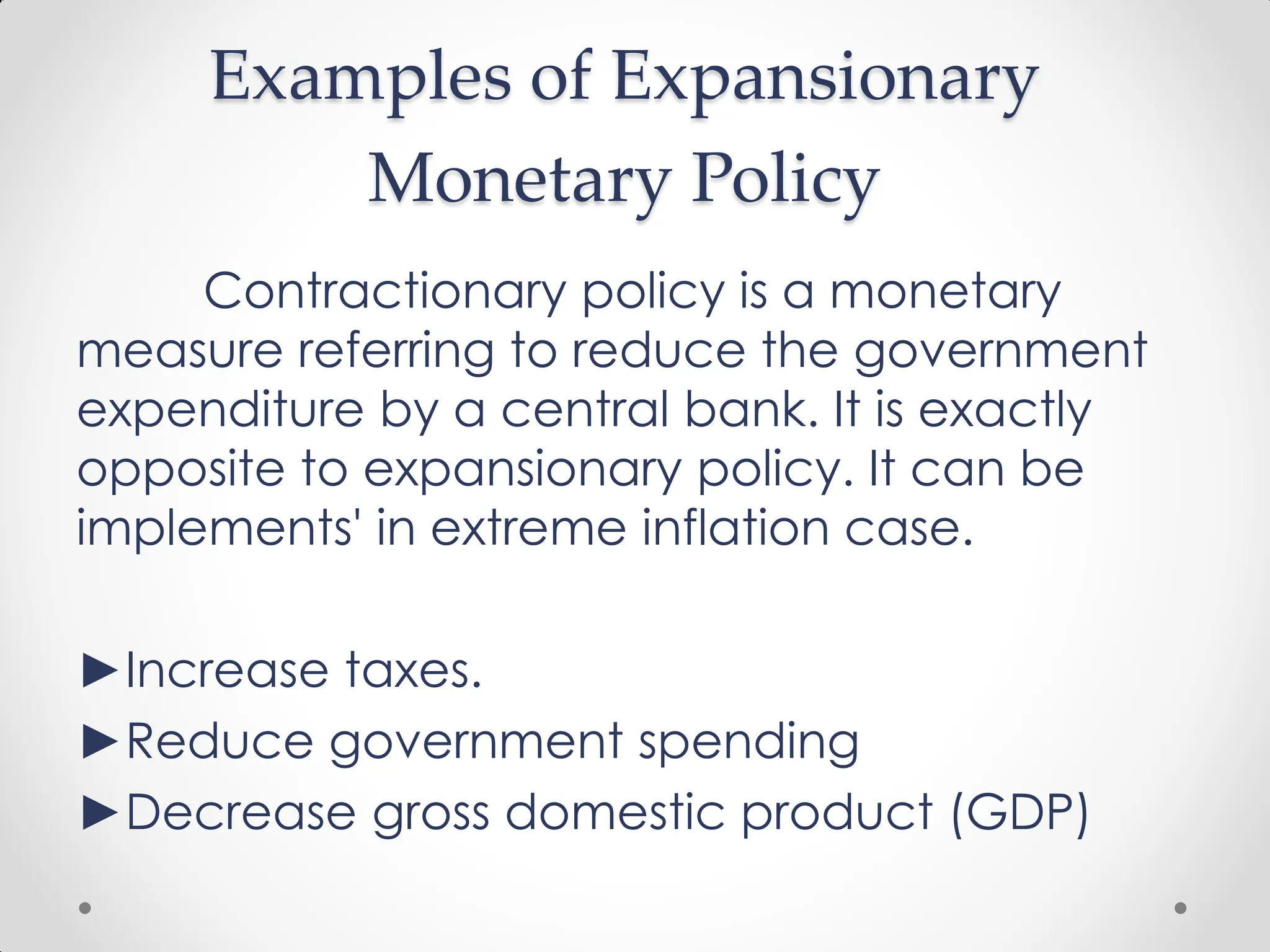 Examples of Expansionary
Monetary Policy
Contractionary policy is a monetary
measure referring to reduce the government
expenditure by a central bank. It is exactly
opposite to expansionary policy. It can be
implements' in extreme inflation case.
►Increase taxes.
►Reduce government spending
►Decrease gross domestic product (GDP)
 