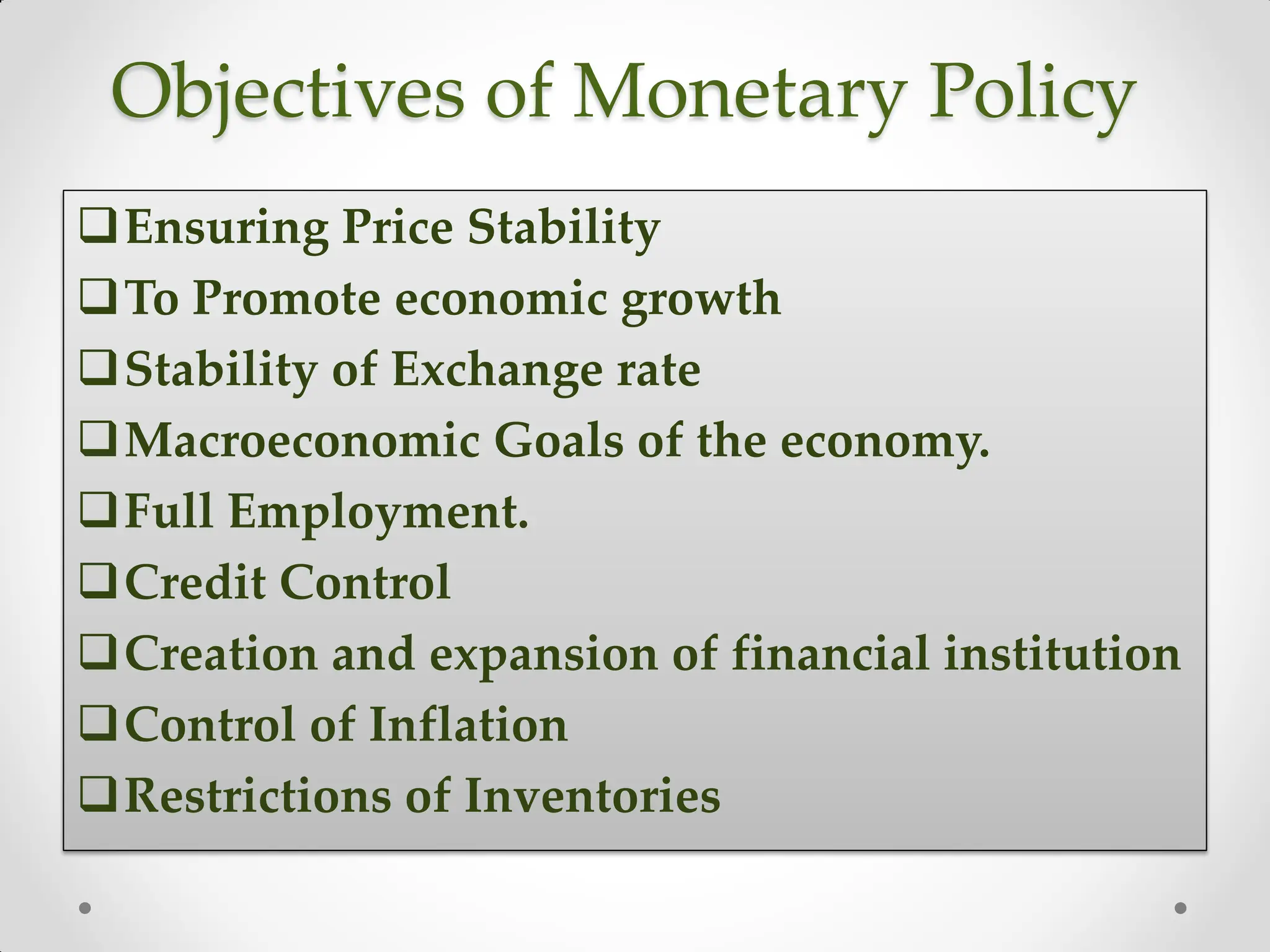 Objectives of Monetary Policy
Ensuring Price Stability
To Promote economic growth
Stability of Exchange rate
Macroeconomic Goals of the economy.
Full Employment.
Credit Control
Creation and expansion of financial institution
Control of Inflation
Restrictions of Inventories
 