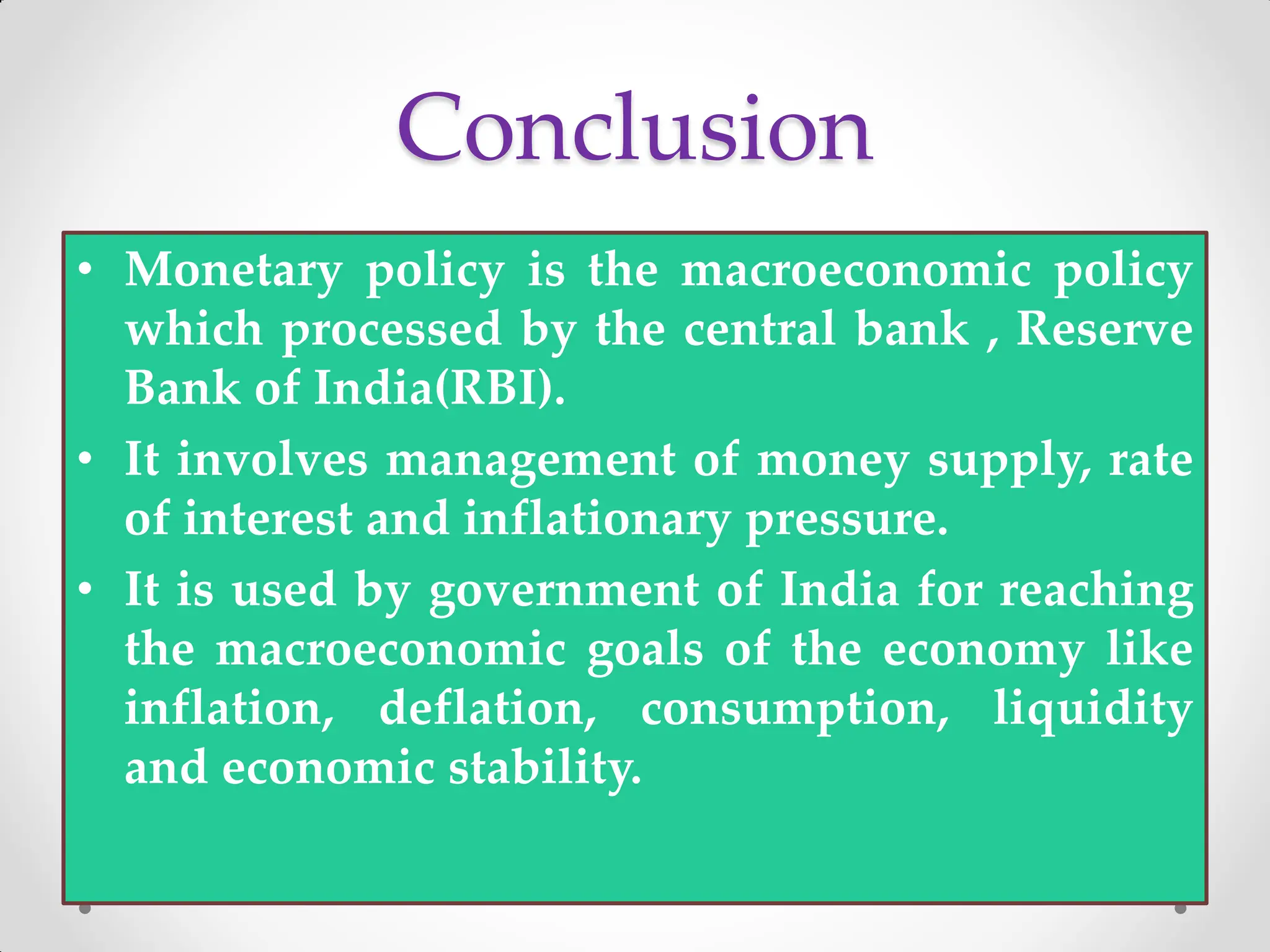 Conclusion
• Monetary policy is the macroeconomic policy
which processed by the central bank , Reserve
Bank of India(RBI).
• It involves management of money supply, rate
of interest and inflationary pressure.
• It is used by government of India for reaching
the macroeconomic goals of the economy like
inflation, deflation, consumption, liquidity
and economic stability.
 