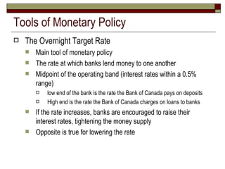 Tools of Monetary Policy The Overnight Target Rate Main tool of monetary policy The rate at which banks lend money to one another Midpoint of the operating band (interest rates within a 0.5% range)  low end of the bank is the rate the Bank of Canada pays on deposits High end is the rate the Bank of Canada charges on loans to banks If the rate increases, banks are encouraged to raise their interest rates, tightening the money supply Opposite is true for lowering the rate 