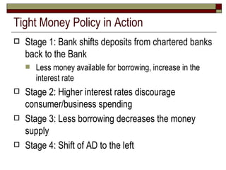 Tight Money Policy in Action Stage 1: Bank shifts deposits from chartered banks back to the Bank Less money available for borrowing, increase in the interest rate Stage 2: Higher interest rates discourage consumer/business spending Stage 3: Less borrowing decreases the money supply Stage 4: Shift of AD to the left 