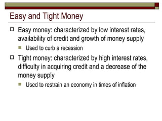 Easy and Tight Money Easy money: characterized by low interest rates, availability of credit and growth of money supply Used to curb a recession Tight money: characterized by high interest rates, difficulty in acquiring credit and a decrease of the money supply Used to restrain an economy in times of inflation 