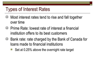 Types of Interest Rates Most interest rates tend to rise and fall together over time Prime Rate: lowest rate of interest a financial institution offers to its best customers Bank rate: rate charged by the Bank of Canada for loans made to financial institutions Set at 0.25% above the overnight rate target 