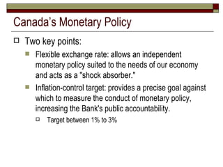 Canada’s Monetary Policy Two key points: Flexible exchange rate:  allows an independent monetary policy suited to the needs of our economy and acts as a "shock absorber."  Inflation-control target:  provides a precise goal against which to measure the conduct of monetary policy, increasing the Bank's public accountability.  Target between 1% to 3% 