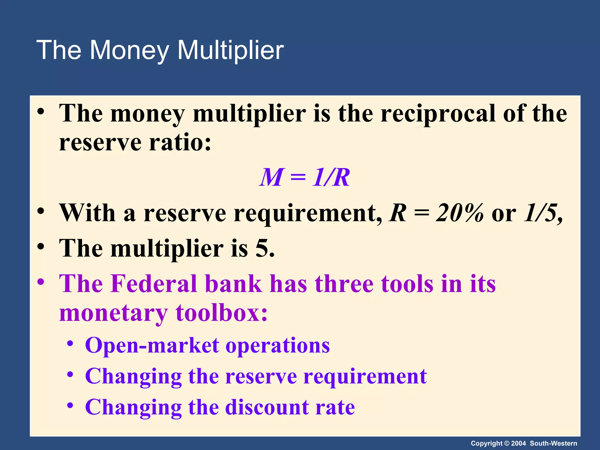 The Money Multiplier The money multiplier is the reciprocal of the reserve ratio: M = 1/R With a reserve requirement,  R = 20%  or  1/5, The multiplier is 5. The Federal bank has three tools in its monetary toolbox: Open-market operations Changing the reserve requirement Changing the discount rate 