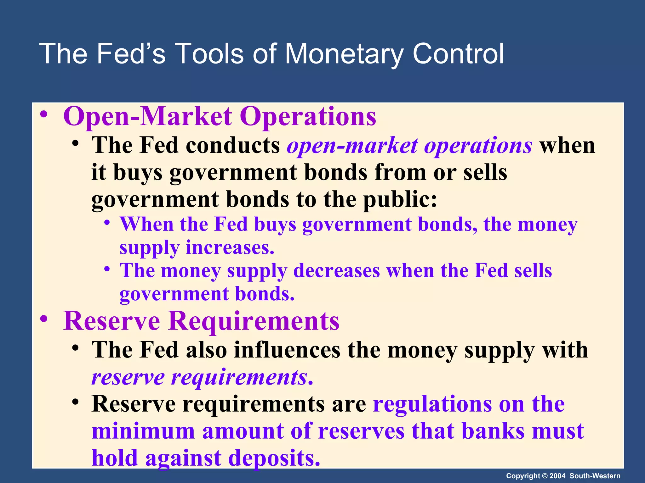 The Fed’s Tools of Monetary Control Open-Market Operations The Fed conducts  open-market operations   when it buys government bonds from or sells government bonds to the public: When the Fed buys government bonds, the money supply increases. The money supply decreases when the Fed sells government bonds. Reserve Requirements The Fed also influences the money supply with  reserve requirements . Reserve requirements are  regulations on the minimum amount of reserves that banks must hold against deposits. 
