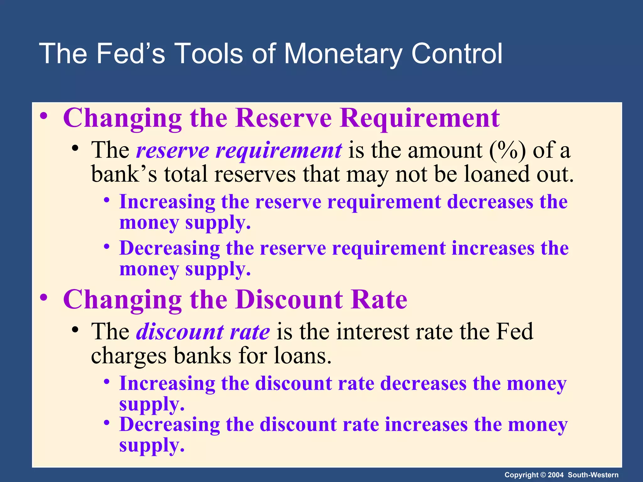 The Fed’s Tools of Monetary Control Changing the Reserve Requirement The  reserve requirement   is the amount (%) of a bank’s total reserves that may not be loaned out. Increasing the reserve requirement decreases the money supply.  Decreasing the reserve requirement increases the money supply. Changing the Discount Rate The  discount rate   is the interest rate the Fed charges banks for loans. Increasing the discount rate decreases the money supply.  Decreasing the discount rate increases the money supply. 