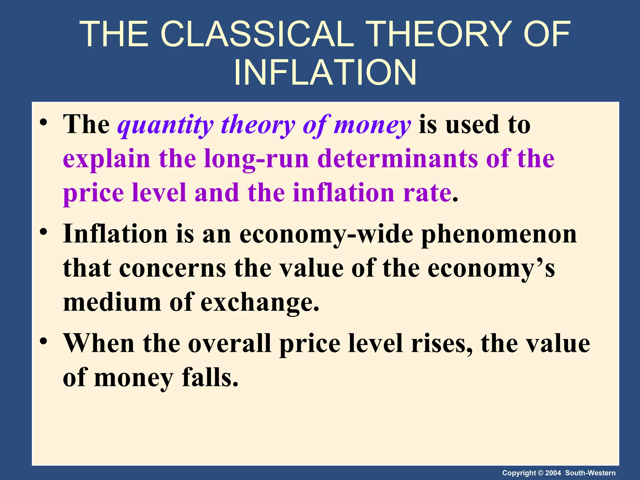 THE CLASSICAL THEORY OF INFLATION The  quantity theory of money   is used to  explain the long-run determinants of the price level and the inflation rate . Inflation is an economy-wide phenomenon that concerns the value of the economy’s medium of exchange. When the overall price level rises, the value of money falls. 