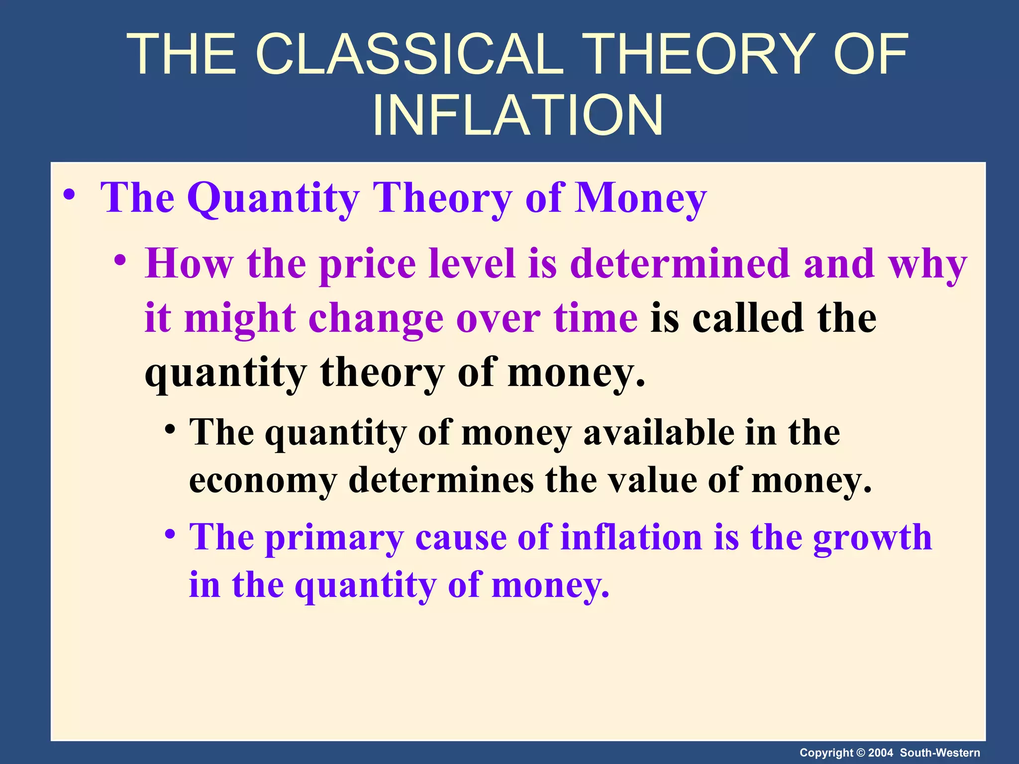 THE CLASSICAL THEORY OF INFLATION The Quantity Theory of Money How the price level is determined and why it might change over time  is called the quantity theory of money. The quantity of money available in the economy determines the value of money. The primary cause of inflation is the growth in the quantity of money . 