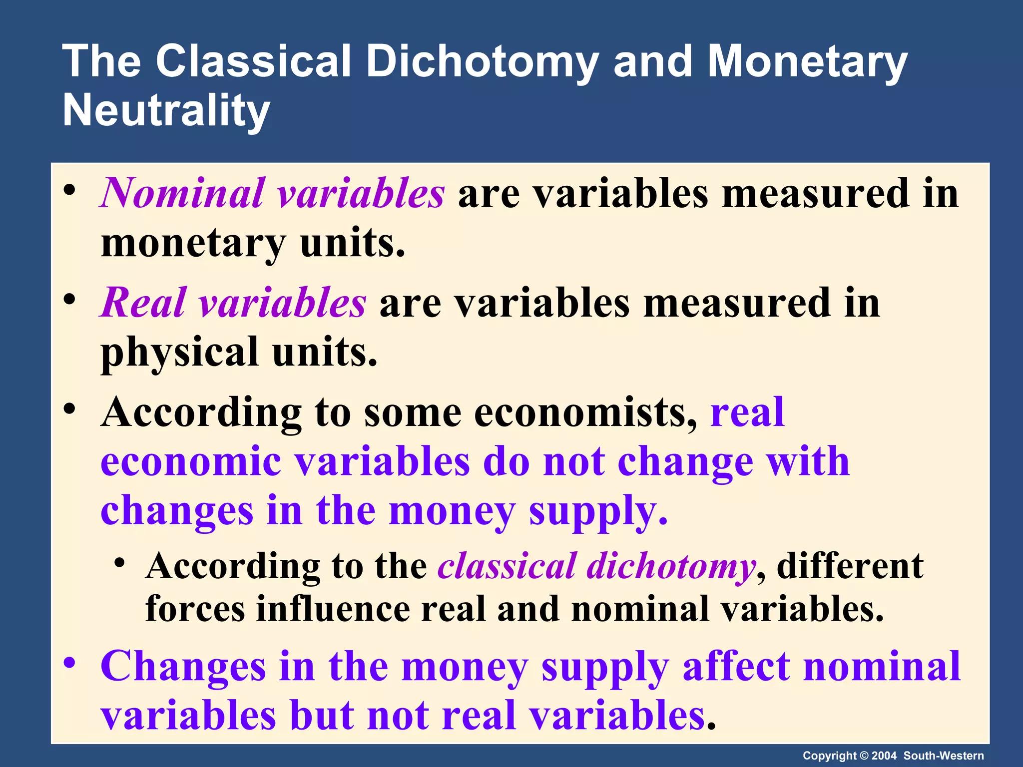 The Classical Dichotomy and Monetary Neutrality Nominal variables   are variables measured in monetary units. Real variables   are variables measured in physical units. According to some economists,  real economic variables do not change with changes in the money supply. According to the  classical dichotomy , different forces influence real and nominal variables. Changes in the money supply affect nominal variables but not real variables . 