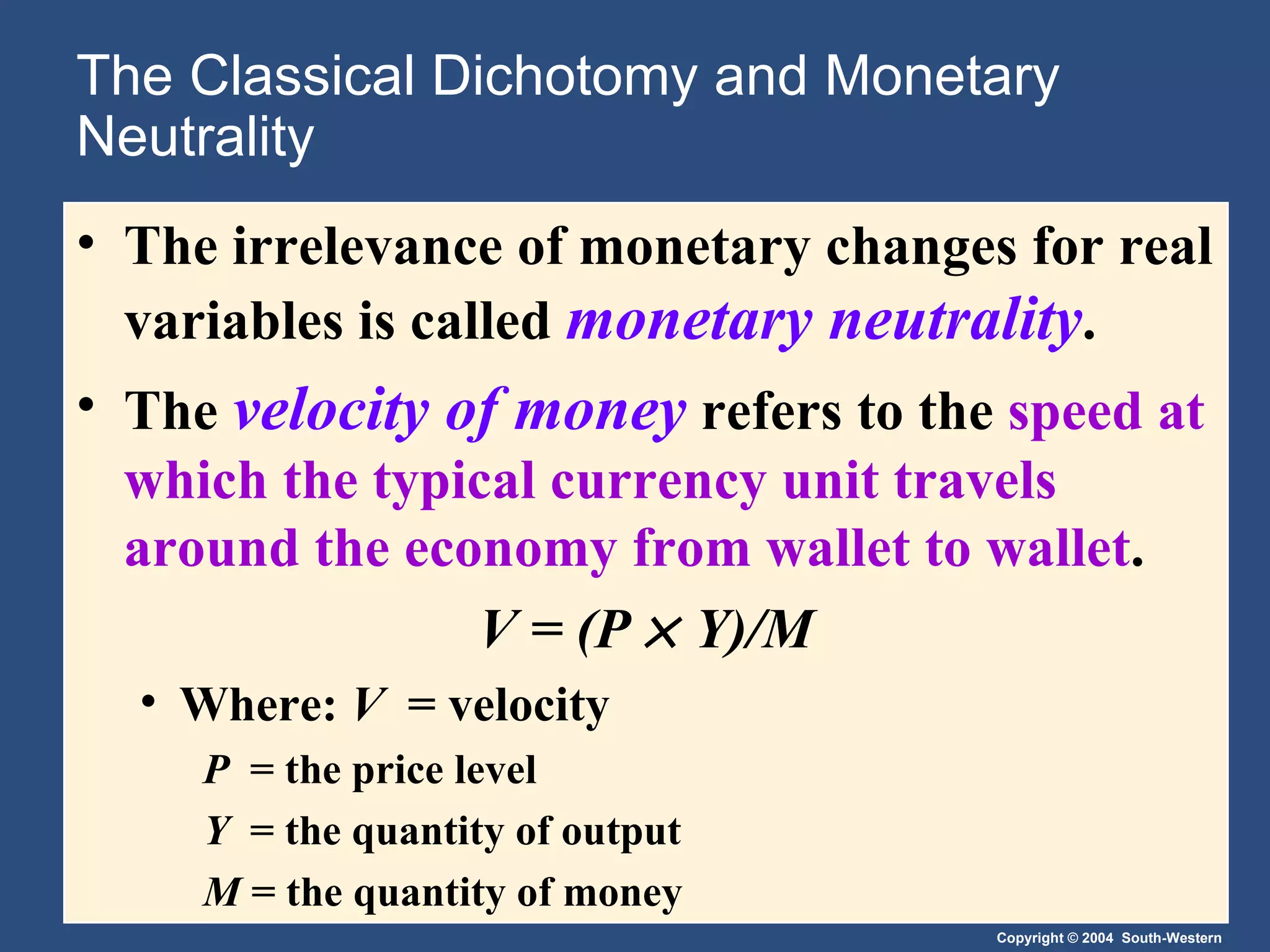 The Classical Dichotomy and Monetary Neutrality The irrelevance of monetary changes for real variables is called  monetary neutrality . The  velocity of money   refers to the  speed at which the typical currency unit travels around the economy from wallet to wallet . V = (P    Y)/M Where:  V   = velocity P  = the price level Y   = the quantity of output M  = the quantity of money 
