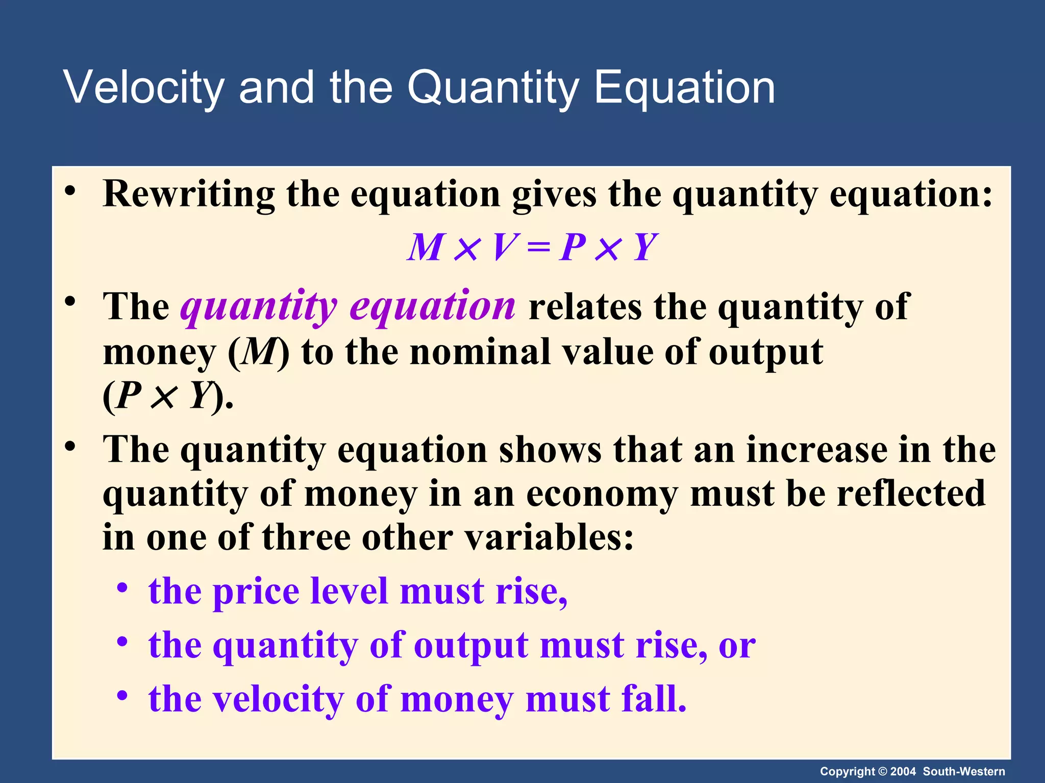 Velocity and the Quantity Equation Rewriting the equation gives the quantity equation: M      V   = P    Y The  quantity equation   relates the quantity of money ( M ) to the nominal value of output  ( P      Y ). The quantity equation shows that an increase in the quantity of money in an economy must be reflected in one of three other variables: the price level must rise, the quantity of output must rise, or the velocity of money must fall. 